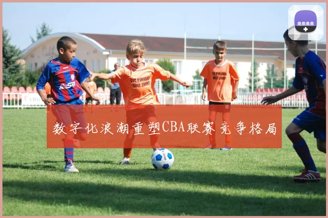 数字化浪潮重塑CBA联赛竞争格局