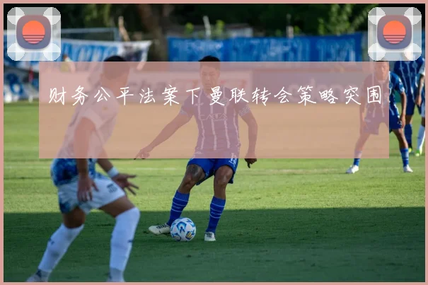 财务公平法案下曼联转会策略突围
