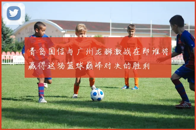 青岛国信与广州龙狮激战在即谁将赢得这场篮球巅峰对决的胜利