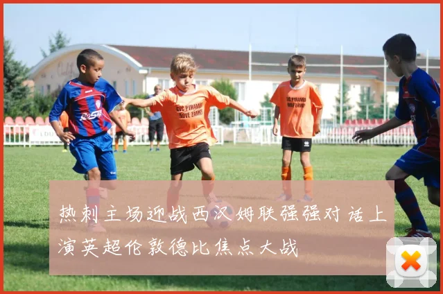 热刺主场迎战西汉姆联强强对话上演英超伦敦德比焦点大战