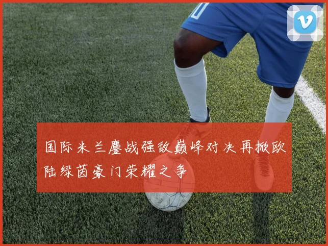 国际米兰鏖战强敌巅峰对决再掀欧陆绿茵豪门荣耀之争