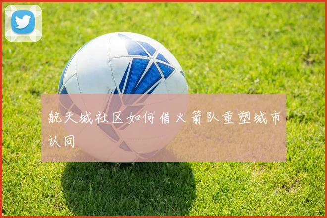 航天城社区如何借火箭队重塑城市认同
