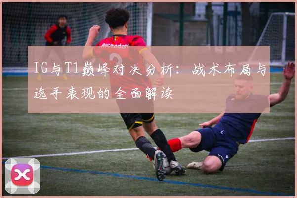 IG与T1巅峰对决分析：战术布局与选手表现的全面解读