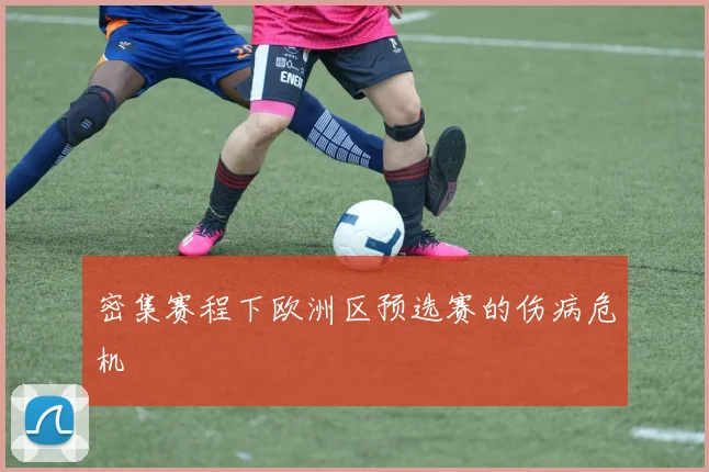 密集赛程下欧洲区预选赛的伤病危机