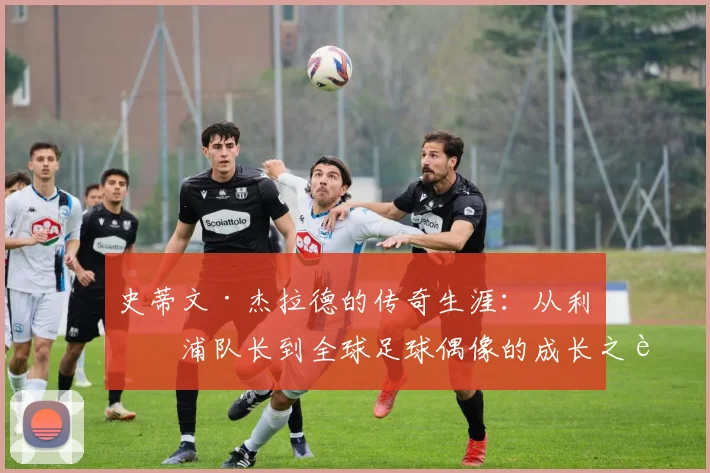 史蒂文·杰拉德的传奇生涯：从利物浦队长到全球足球偶像的成长之路