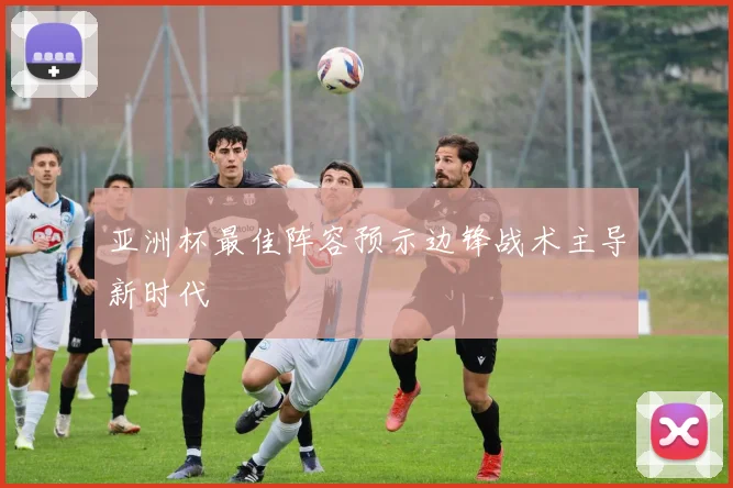 亚洲杯最佳阵容预示边锋战术主导新时代